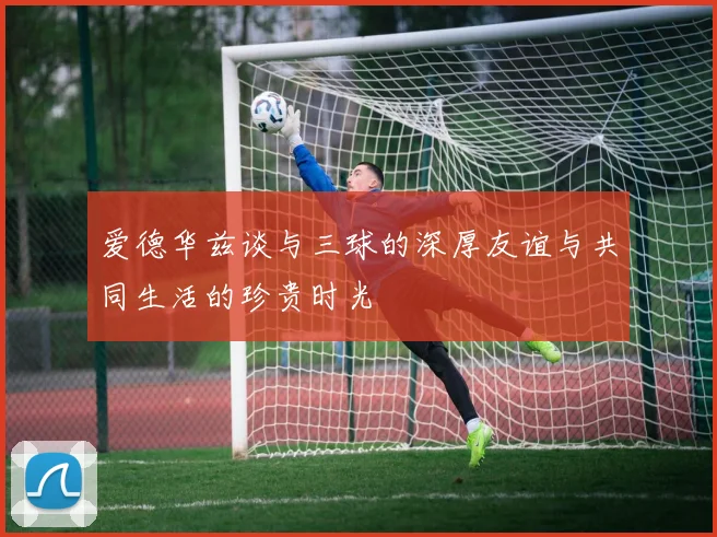 爱德华兹谈与三球的深厚友谊与共同生活的珍贵时光