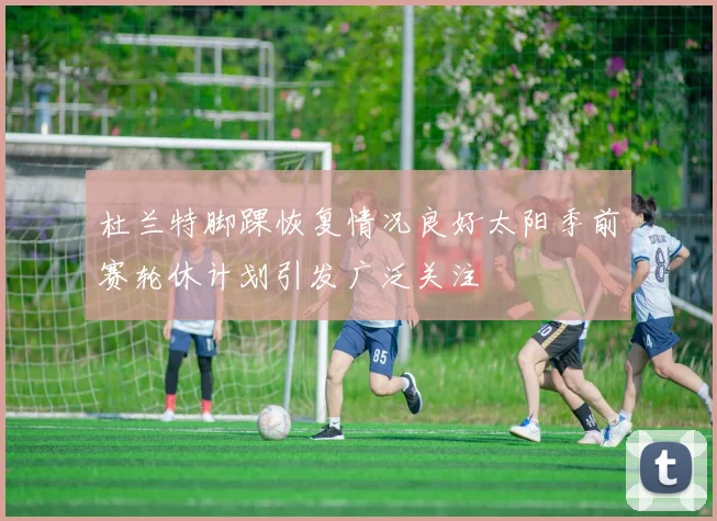 杜兰特脚踝恢复情况良好太阳季前赛轮休计划引发广泛关注