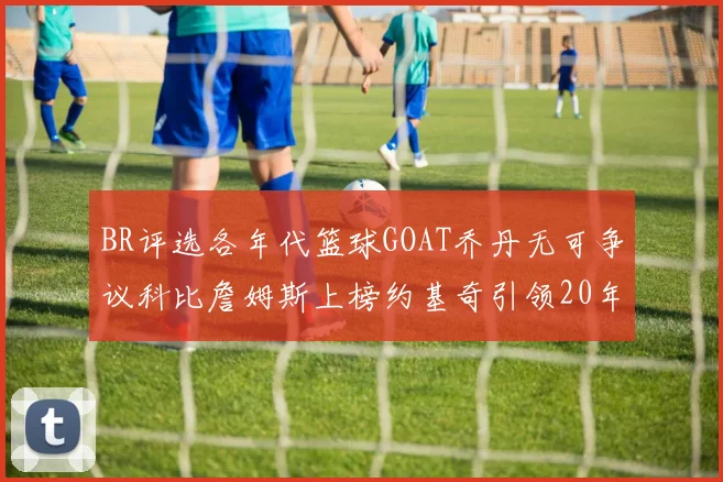 BR评选各年代篮球GOAT乔丹无可争议科比詹姆斯上榜约基奇引领20年代无库里