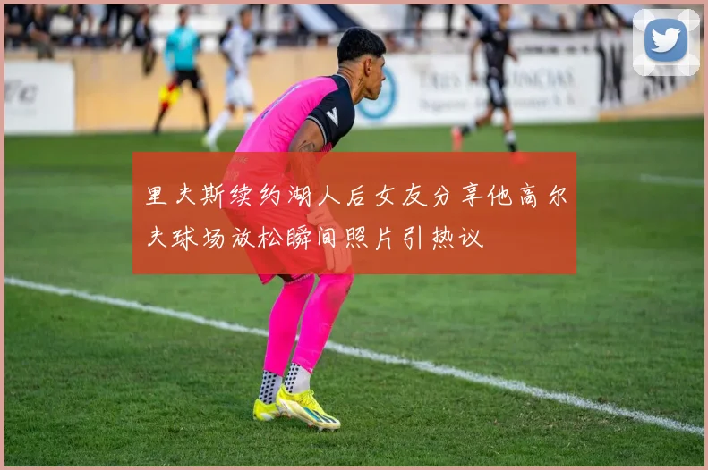 里夫斯续约湖人后女友分享他高尔夫球场放松瞬间照片引热议