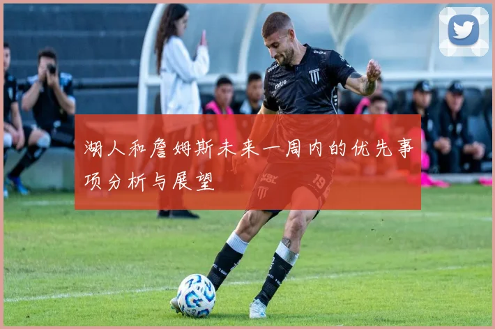 湖人和詹姆斯未来一周内的优先事项分析与展望