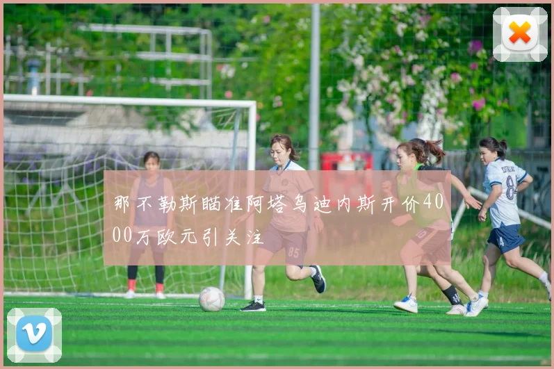 那不勒斯瞄准阿塔乌迪内斯开价4000万欧元引关注
