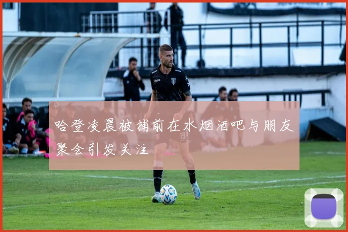哈登凌晨被捕前在水烟酒吧与朋友聚会引发关注