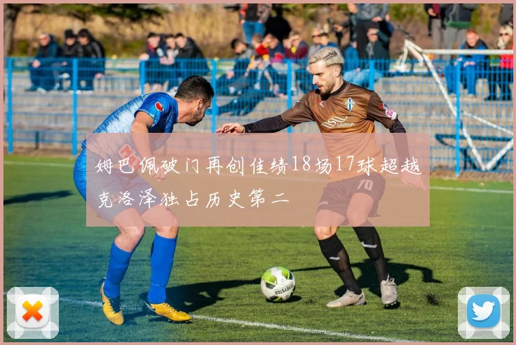 姆巴佩破门再创佳绩18场17球超越克洛泽独占历史第二