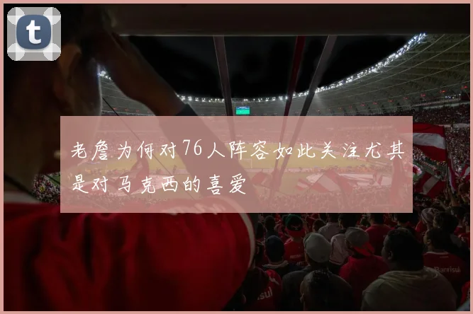 老詹为何对76人阵容如此关注尤其是对马克西的喜爱