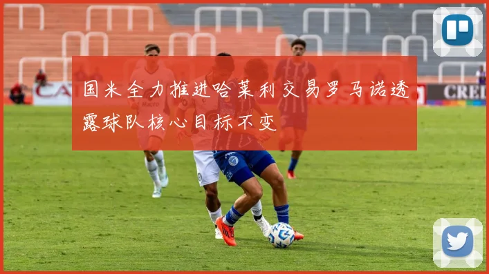 国米全力推进哈莱利交易罗马诺透露球队核心目标不变