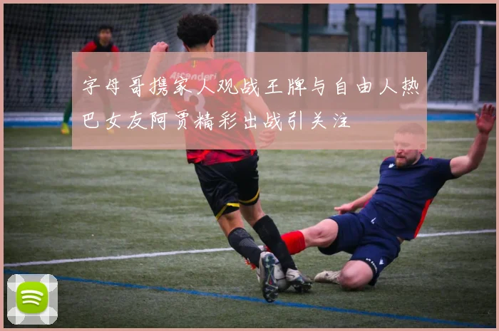 字母哥携家人观战王牌与自由人热巴女友阿贾精彩出战引关注