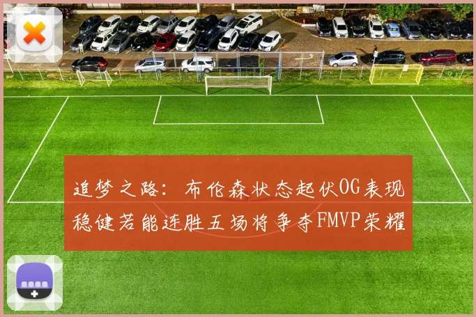 追梦之路：布伦森状态起伏OG表现稳健若能连胜五场将争夺FMVP荣耀