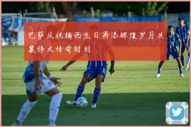 巴萨庆祝梅西生日再添辉煌岁月共襄伟大传奇时刻