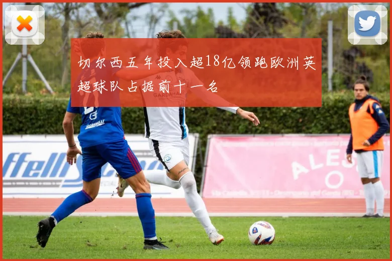 切尔西五年投入超18亿领跑欧洲英超球队占据前十一名