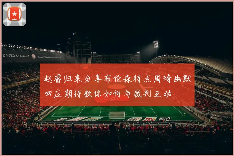 赵睿归来分享布伦森特点周琦幽默回应期待教你如何与裁判互动