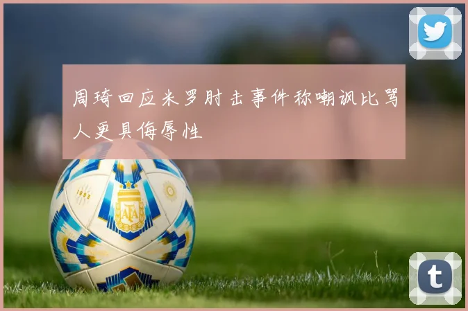 周琦回应米罗肘击事件称嘲讽比骂人更具侮辱性
