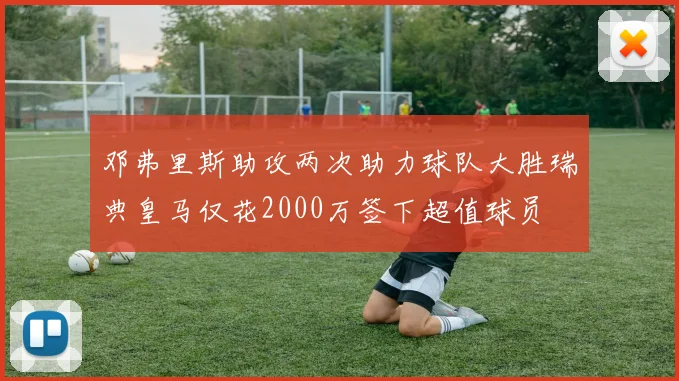邓弗里斯助攻两次助力球队大胜瑞典皇马仅花2000万签下超值球员