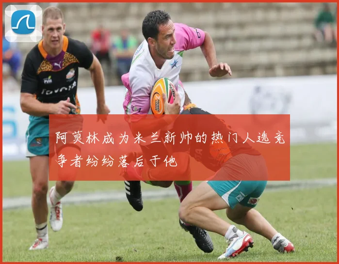 阿莫林成为米兰新帅的热门人选竞争者纷纷落后于他