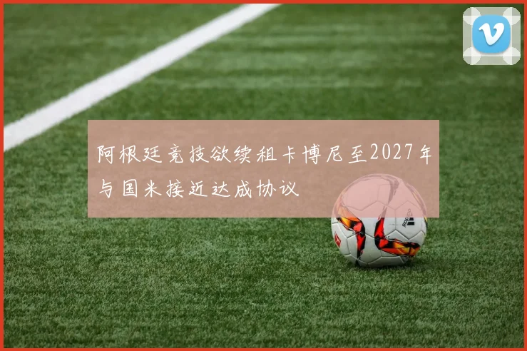 阿根廷竞技欲续租卡博尼至2027年与国米接近达成协议