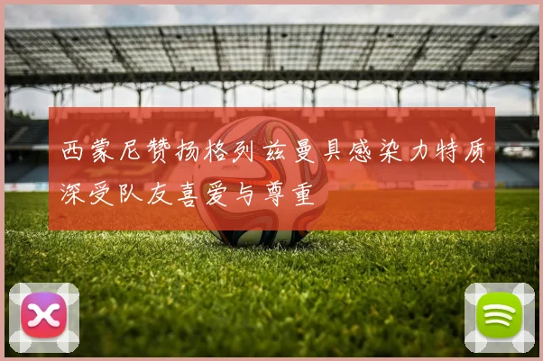 西蒙尼赞扬格列兹曼具感染力特质深受队友喜爱与尊重