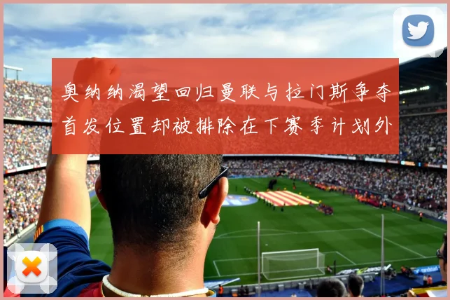 奥纳纳渴望回归曼联与拉门斯争夺首发位置却被排除在下赛季计划外