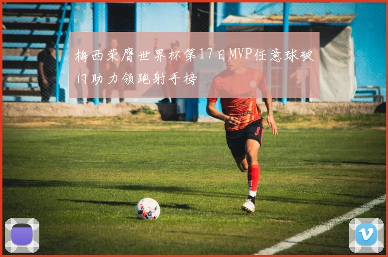 梅西荣膺世界杯第17日MVP任意球破门助力领跑射手榜