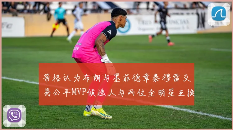 蒂格认为布朗与墨菲德章泰穆雷交易公平MVP候选人与两位全明星互换合理性分析