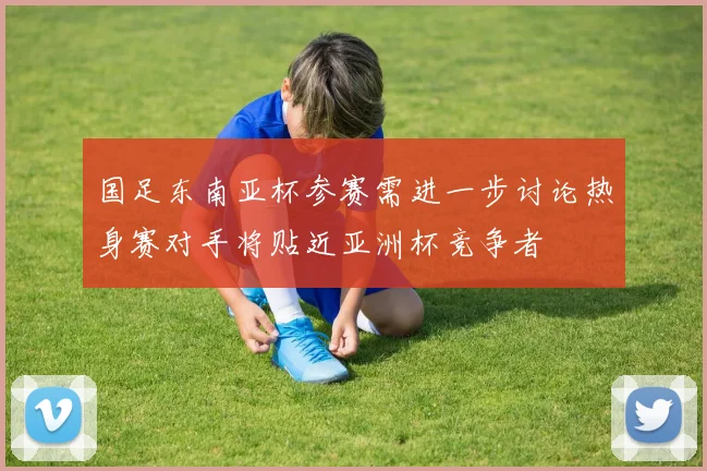 国足东南亚杯参赛需进一步讨论热身赛对手将贴近亚洲杯竞争者