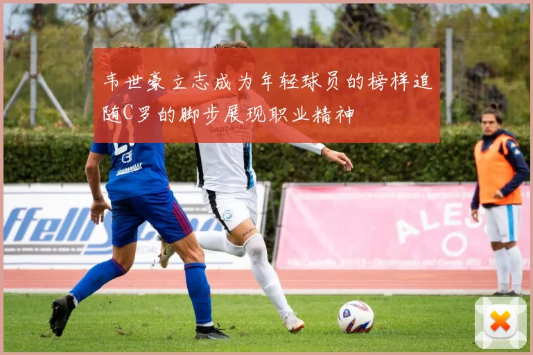 韦世豪立志成为年轻球员的榜样追随C罗的脚步展现职业精神