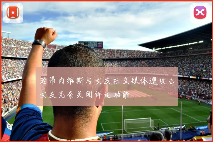 若昂内维斯与女友社交媒体遭攻击女友无奈关闭评论功能
