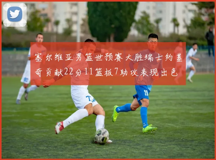 塞尔维亚男篮世预赛大胜瑞士约基奇贡献22分11篮板7助攻表现出色