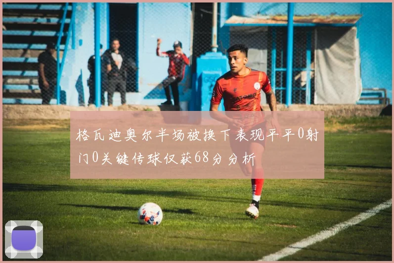 格瓦迪奥尔半场被换下表现平平0射门0关键传球仅获68分分析